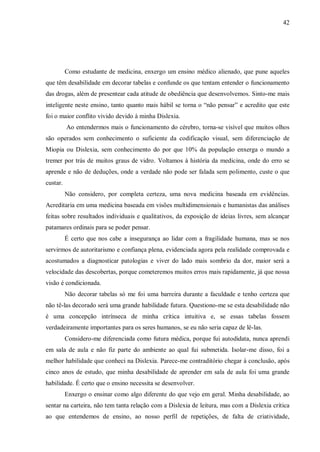 42
Como estudante de medicina, enxergo um ensino médico alienado, que pune aqueles
que têm desabilidade em decorar tabelas e confunde os que tentam entender o funcionamento
das drogas, além de presentear cada atitude de obediência que desenvolvemos. Sinto-me mais
inteligente neste ensino, tanto quanto mais hábil se torna o “não pensar” e acredito que este
foi o maior conflito vivido devido à minha Dislexia.
Ao entendermos mais o funcionamento do cérebro, torna-se visível que muitos olhos
são operados sem conhecimento o suficiente da codificação visual, sem diferenciação de
Miopia ou Dislexia, sem conhecimento do por que 10% da população enxerga o mundo a
tremer por trás de muitos graus de vidro. Voltamos à história da medicina, onde do erro se
aprende e não de deduções, onde a verdade não pode ser falada sem polimento, custe o que
custar.
Não considero, por completa certeza, uma nova medicina baseada em evidências.
Acreditaria em uma medicina baseada em visões multidimensionais e humanistas das análises
feitas sobre resultados individuais e qualitativos, da exposição de ideias livres, sem alcançar
patamares ordinais para se poder pensar.
É certo que nos cabe a insegurança ao lidar com a fragilidade humana, mas se nos
servirmos de autoritarismo e confiança plena, evidenciada agora pela realidade comprovada e
acostumados a diagnosticar patologias e viver do lado mais sombrio da dor, maior será a
velocidade das descobertas, porque cometeremos muitos erros mais rapidamente, já que nossa
visão é condicionada.
Não decorar tabelas só me foi uma barreira durante a faculdade e tenho certeza que
não tê-las decorado será uma grande habilidade futura. Questiono-me se esta desabilidade não
é uma concepção intrínseca de minha crítica intuitiva e, se essas tabelas fossem
verdadeiramente importantes para os seres humanos, se eu não seria capaz de lê-las.
Considero-me diferenciada como futura médica, porque fui autodidata, nunca aprendi
em sala de aula e não fiz parte do ambiente ao qual fui submetida. Isolar-me disso, foi a
melhor habilidade que conheci na Dislexia. Parece-me contraditório chegar à conclusão, após
cinco anos de estudo, que minha desabilidade de aprender em sala de aula foi uma grande
habilidade. É certo que o ensino necessita se desenvolver.
Enxergo o ensinar como algo diferente do que vejo em geral. Minha desabilidade, ao
sentar na carteira, não tem tanta relação com a Dislexia de leitura, mas com a Dislexia crítica
ao que entendemos de ensino, ao nosso perfil de repetições, de falta de criatividade,
 