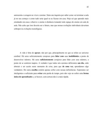 43
autonomia e coragem no viver e ensinar. Sinto-me inquieta por saber como vai terminar a aula
já no seu começo e como tudo seria igual se eu ficasse em casa. Hoje sei que aprendo mais
estudando em casa e observo o ensino à distância tomando todo espaço do ensino em sala de
aula. Não acho que isso deveria ser o futuro, mas que nossas evoluções individuais deveriam
sobrepor às evoluções tecnológicas.
A vida é feita de apesar, não por que, principalmente no que se refere ao universo
cerebral. Há seres suficientemente corajosos para lidar com suas inabilidades a ponto de
desenvolver talentos. Há seres suficientemente corajosos para lidar com seus talentos, a
ponto de se sentirem inaptos. A verdade é que todos nós seremos deficientes um dia, cabe
abstrair e ser aceito neste momento de crise, para que de uma vez, aprendamos algo
verdadeiro. De outra escolha contém apenas sofrer com nossas deficiências. Esperamos ser
inteligentes o suficiente para evitar esta perda de tempo, pois não vejo no sofrer uma forma
única de aprendizado e, se houver, com certeza não é a mais rápida.
 