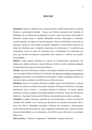 vi
RESUMO
Introdução: Dislexia é definida como um processamento cerebral diferenciado, de natureza
biológica e geneticamente herdada. Pessoas com Dislexia apresentam uma variedade de
habilidades que as diferenciam da população em geral, a maior parte destas relacionadas ao
hemisfério cerebral direito, e também dificuldades diversas, relacionadas ao hemisfério
cerebral esquerdo, em especial na área da linguagem. Dentre as dificuldades encontradas na
linguagem, destaca-se a necessidade de pequenas adaptações às características funcionais de
leitura dos Disléxicos para a adequada compreensão das informações. É reconhecido que
acomodações visuais na escrita são suficientes para o entendimento das informações por
esses, que precisam de pequenos ajustamentos para expressar e viabilizar suas grandes
potencialidades.
Objetivo: avaliar páginas eletrônicas da internet, de reconhecimento internacional, que
tenham como objetivo esclarecer o assunto Dislexia e verificar se estão visualmente adaptadas
às características funcionais de leitura dos disléxicos.
Método: através das informações contidas na Associação Canadense de Pesquisa em Dislexia
e na Associação Britânica de Dislexia, foi realizada uma matriz de avaliação, com critérios de
adaptações relacionados à acessibilidade das informações contidas nas páginas eletrônicas de
relevância médica ao público alvo (disléxicos), em diferentes países.
Resultados: dentre as seis páginas eletrônicas avaliadas, apenas três preencheram os critérios
mínimos da matriz de avaliação (Associação Canadense de Pesquisa em Dislexia, Associação
Internacional Davis Dyslexia e Associação Britânica de Dislexia). As demais páginas
eletrônicas, incluindo as páginas da Fundação Brasileira de Dislexia, Associação Brasileira de
Dislexia e a Associação Internacional de Dislexia, não preencheram os critérios analisados.
Conclusão: as paginas eletrônicas analisadas que não preencheram os critérios da matriz de
avaliação deste trabalho, são as mesmas que apresentam um conteúdo inconsistente sobre o
tema, não citam as habilidades associadas à Dislexia, não esclarecem o funcionamento
cerebral diferenciado dessas pessoas, nem as adaptações apropriadas para o desenvolvimento
das suas potencialidades e, por consequência, são de difícil acesso informativo ao seu próprio
público alvo.
Palavras-chave: 1. Dislexia 2. Adaptações 3. Habilidades 4. Páginas eletrônicas
 