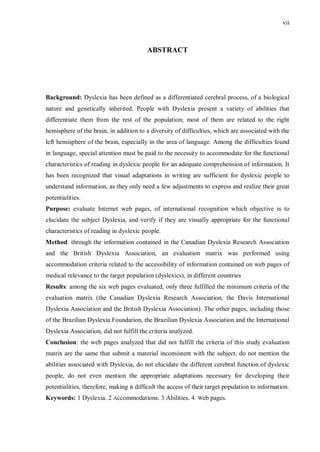 vii
ABSTRACT
Background: Dyslexia has been defined as a differentiated cerebral process, of a biological
nature and genetically inherited. People with Dyslexia present a variety of abilities that
differentiate them from the rest of the population; most of them are related to the right
hemisphere of the brain, in addition to a diversity of difficulties, which are associated with the
left hemisphere of the brain, especially in the area of language. Among the difficulties found
in language, special attention must be paid to the necessity to accommodate for the functional
characteristics of reading in dyslexic people for an adequate comprehension of information. It
has been recognized that visual adaptations in writing are sufficient for dyslexic people to
understand information, as they only need a few adjustments to express and realize their great
potentialities.
Purpose: evaluate Internet web pages, of international recognition which objective is to
elucidate the subject Dyslexia, and verify if they are visually appropriate for the functional
characteristics of reading in dyslexic people.
Method: through the information contained in the Canadian Dyslexia Research Association
and the British Dyslexia Association, an evaluation matrix was performed using
accommodation criteria related to the accessibility of information contained on web pages of
medical relevance to the target population (dyslexics), in different countries
Results: among the six web pages evaluated, only three fulfilled the minimum criteria of the
evaluation matrix (the Canadian Dyslexia Research Association, the Davis International
Dyslexia Association and the British Dyslexia Association). The other pages, including those
of the Brazilian Dyslexia Foundation, the Brazilian Dyslexia Association and the International
Dyslexia Association, did not fulfill the criteria analyzed.
Conclusion: the web pages analyzed that did not fulfill the criteria of this study evaluation
matrix are the same that submit a material inconsistent with the subject, do not mention the
abilities associated with Dyslexia, do not elucidate the different cerebral function of dyslexic
people, do not even mention the appropriate adaptations necessary for developing their
potentialities, therefore, making it difficult the access of their target population to information.
Keywords: 1 Dyslexia. 2 Accommodations. 3 Abilities. 4 Web pages.
 