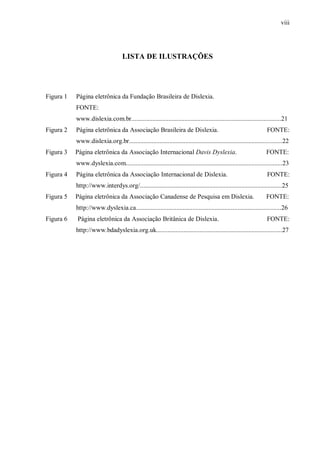 viii
LISTA DE ILUSTRAÇÕES
Figura 1 Página eletrônica da Fundação Brasileira de Dislexia.
FONTE:
www.dislexia.com.br.............................................................................................21
Figura 2 Página eletrônica da Associação Brasileira de Dislexia. FONTE:
www.dislexia.org.br...............................................................................................22
Figura 3 Página eletrônica da Associação Internacional Davis Dyslexia. FONTE:
www.dyslexia.com.................................................................................................23
Figura 4 Página eletrônica da Associação Internacional de Dislexia. FONTE:
http://www.interdys.org/........................................................................................25
Figura 5 Página eletrônica da Associação Canadense de Pesquisa em Dislexia. FONTE:
http://www.dyslexia.ca..........................................................................................26
Figura 6 Página eletrônica da Associação Britânica de Dislexia. FONTE:
http://www.bdadyslexia.org.uk..............................................................................27
 