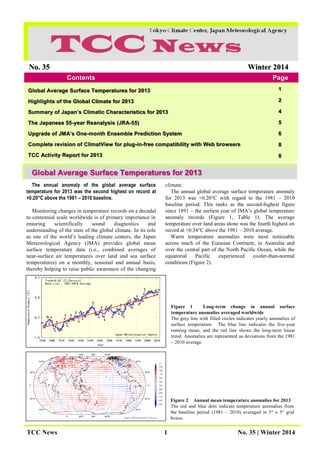 TCC News 1 No. 35 | Winter 2014
Figure 2 Annual mean temperature anomalies for 2013
The red and blue dots indicate temperature anomalies from
the baseline period (1981 – 2010) averaged in 5° x 5° grid
boxes.
No. 35 Winter 2014
Contents Page
Page
Global Average Surface Temperatures for 2013
Highlights of the Global Climate for 2013
Summary of Japan’s Climatic Characteristics for 2013
The Japanese 55-year Reanalysis (JRA-55)
Upgrade of JMA’s One-month Ensemble Prediction System
Complete revision of ClimatView for plug-in-free compatibility with Web browsers
TCC Activity Report for 2013
1
2
4
5
6
8
8
Global Average Surface Temperatures for 2013
The annual anomaly of the global average surface
temperature for 2013 was the second highest on record at
+0.20°C above the 1981 – 2010 baseline.
Monitoring changes in temperature records on a decadal
to centennial scale worldwide is of primary importance in
ensuring scientifically sound diagnostics and
understanding of the state of the global climate. In its role
as one of the world’s leading climate centers, the Japan
Meteorological Agency (JMA) provides global mean
surface temperature data (i.e., combined averages of
near-surface air temperatures over land and sea surface
temperatures) on a monthly, seasonal and annual basis,
thereby helping to raise public awareness of the changing
climate.
The annual global average surface temperature anomaly
for 2013 was +0.20°C with regard to the 1981 – 2010
baseline period. This ranks as the second-highest figure
since 1891 – the earliest year of JMA’s global temperature
anomaly records (Figure 1, Table 1). The average
temperature over land areas alone was the fourth highest on
record at +0.34°C above the 1981 – 2010 average.
Warm temperature anomalies were most noticeable
across much of the Eurasian Continent, in Australia and
over the central part of the North Pacific Ocean, while the
equatorial Pacific experienced cooler-than-normal
conditions (Figure 2).
Figure 1 Long-term change in annual surface
temperature anomalies averaged worldwide
The grey line with filled circles indicates yearly anomalies of
surface temperature. The blue line indicates the five-year
running mean, and the red line shows the long-term linear
trend. Anomalies are represented as deviations from the 1981
– 2010 average.
 
