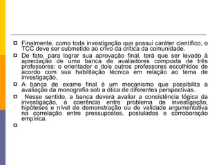 Finalmente, como toda investigação que possui caráter científico, o TCC deve ser submetido ao crivo da crítica da comunidade.  De fato, para lograr sua aprovação final, terá que ser levado à apreciação de uma banca de avaliadores composta de três professores: o orientador e dois outros professores escolhidos de acordo com sua habilitação técnica em relação ao tema de investigação.  A banca de exame final é um mecanismo que possibilita a avaliação da monografia sob a ótica de diferentes perspectivas. Nesse sentido, a banca deverá avaliar a consistência lógica da investigação, a coerência entre problema de investigação, hipóteses e nível de demonstração ou de validade argumentativa na correlação entre pressupostos, postulados e corroboração empírica. 