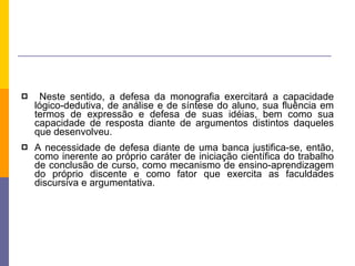 Neste sentido, a defesa da monografia exercitará a capacidade lógico-dedutiva, de análise e de síntese do aluno, sua fluência em termos de expressão e defesa de suas idéias, bem como sua capacidade de resposta diante de argumentos distintos daqueles que desenvolveu.  A necessidade de defesa diante de uma banca justifica-se, então, como inerente ao próprio caráter de iniciação científica do trabalho de conclusão de curso, como mecanismo de ensino-aprendizagem do próprio discente e como fator que exercita as faculdades discursiva e argumentativa. 