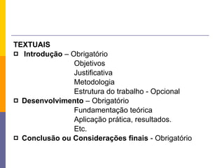 TEXTUAIS Introdução  – Obrigatório Objetivos Justificativa Metodologia Estrutura do trabalho - Opcional Desenvolvimento  – Obrigatório Fundamentação teórica Aplicação prática, resultados. Etc. Conclusão ou Considerações finais  - Obrigatório 