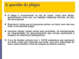 A questão do plágio O plágio é caracterizado no ato de copiar, imitar obra alheia, apresentando como seu, um trabalho intelectual advindo, de fato, de outra pessoa. Reproduzir, ainda que em pequenas partes, um texto, sem citar sua fonte, é considerado plágio. Havendo citação, porém sendo esta incompleta, há caracterização de irregularidade, de descumprimento das normas pertinentes à citação e às referências bibliográficas. A Lei de direitos autorais (Lei n. 9.610) estabelece que reproduzir um texto, ainda que indicando sua fonte, mas sem autorização do autor, pode constituir crime de violação de direitos autorais. 