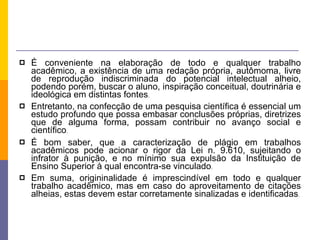 É conveniente na elaboração de todo e qualquer trabalho acadêmico, a existência de uma redação própria, autômoma, livre de reprodução indiscriminada do potencial intelectual alheio, podendo porém, buscar o aluno, inspiração conceitual, doutrinária e ideológica em distintas fontes .  Entretanto, na confecção de uma pesquisa científica é essencial um estudo profundo que possa embasar conclusões próprias, diretrizes que de alguma forma, possam contribuir no avanço social e científico . É bom saber, que a caracterização de plágio em trabalhos acadêmicos pode acionar o rigor da Lei n. 9.610, sujeitando o infrator à punição, e no mínimo sua expulsão da Instituição de Ensino Superior à qual encontra-se vinculado . Em suma, origininalidade é imprescindível em todo e qualquer trabalho acadêmico, mas em caso do aproveitamento de citações alheias, estas devem estar corretamente sinalizadas e identificadas . 