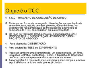 O que é o TCC T.C.C - TRABALHO DE CONCLUSÃO DE CURSO  Pode ser em forma de monografia, dissertação, apresentação de seminário, tese, estudo de caso, projetos, documentários. Vai depender da regulamentação da Instituição de Ensino (ou de comissões de TCC, do orientador, da sua criatividade ...) Os tipos de TCC para Graduação e/ou Especialização (pós):  MONOGRAFIA  -  DISSERTAÇÃO - ESTUDO DE CASO - PROJETO DE NEGÓCIO  Para Mestrado: DISSERTAÇÃO Para doutorado: TESE ou EXPERIMENTO  Pode ser também uma dramatização, um documentário, um filme, uma peça teatral ou publicitária... Enfim, o Trabalho de Conclusão de Curso pode se apresentar das mais variadas formas.  A monografia é a requisição mais universal e mais simples, embora seja trabalhosa tanto ou mais que as já citadas.  