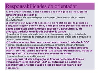 Responsabilidades do orientador   a) avaliar a relevância, a originalidade e as condições de execução do tema proposto pelo aluno; b) acompanhar a elaboração da proposta do projeto, bem como as etapas de seu desenvolvimento; c)  orientar o aluno, quando necessário, na re-elaboração de projeto de pesquisa e sugerir, se for o caso, indicações bibliográficas e as fontes de dados disponíveis em instituições públicas ou particulares ou da produção de dados oriundos de trabalho de campo; d) atender, individualmente, cada aluno para orientação e avaliação do trabalho de pesquisa com a finalidade de preservar a articulação teórica-prática para a produção de um novo conhecimento; e) freqüentar as reuniões convocadas pelo professor/comissão de TCC; f) atender periodicamente seus alunos orientados, em horário previamente fixado; g) participar das defesas de seus orientandos, cujas bancas presidirá; assinar, com  os  demais  membros  das bancas  examinadoras,  fichas de avaliação de TCC e as atas finais das sessões de defesa; h) cumprir e fazer cumprir o Regulamento; i) ser responsável pela adequação às Normas do Comitê de Ética e Pesquisa em Seres Humanos (CEP) ou às Normas do Comitê de Experimentação Animal, quando o tipo de pesquisa assim o fizer necessário. 