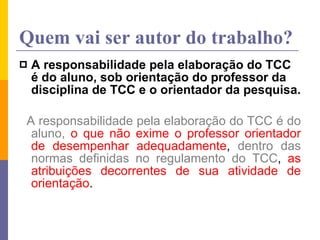 Quem vai ser autor do trabalho? A responsabilidade pela elaboração do TCC é do aluno, sob orientação do professor da disciplina de TCC e o orientador da pesquisa. A responsabilidade pela elaboração do TCC   é do aluno,   o que não exime o professor orientador de desempenhar adequadamente ,  dentro das normas definidas no regulamento do TCC ,  as atribuições decorrentes de sua atividade de orientação . 