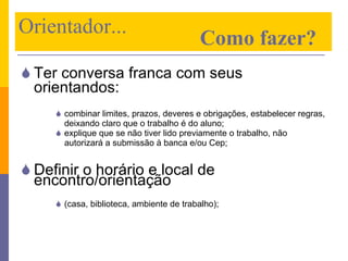 Ter conversa franca com seus orientandos:   combinar limites, prazos, deveres e obrigações, estabelecer regras, deixando claro que o trabalho é do aluno; explique que se não tiver lido previamente o trabalho, não autorizará a submissão à banca e/ou Cep; Definir o horário e local de encontro/orientação  (casa, biblioteca, ambiente de trabalho); Orientador...    Como fazer? 