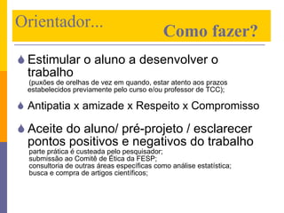 Estimular o aluno a desenvolver o trabalho (puxões de orelhas de vez em quando, estar atento aos prazos estabelecidos previamente pelo curso e/ou professor de TCC); Antipatia x amizade x Respeito x Compromisso Aceite do aluno/ pré-projeto / esclarecer pontos positivos e negativos do trabalho parte prática é custeada pelo pesquisador; submissão ao Comitê de Ética da FESP; consultoria de outras áreas específicas como análise estatística;  busca e compra de artigos científicos; Orientador...    Como fazer? 