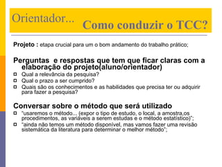 Projeto :   etapa crucial para um o bom andamento do trabalho prático; Perguntas  e respostas que tem que ficar claras com a elaboração do projeto(aluno/orientador) Qual a relevância da pesquisa? Qual o prazo a ser cumprido? Quais são os conhecimentos e as habilidades que precisa ter ou adquirir para fazer a pesquisa? Conversar sobre o método que será utilizado “ usaremos o método... (expor o tipo de estudo, o local, a amostra,os procedimentos, as variáveis a serem estudas e o método estatístico)”; “ ainda não temos um método disponível, mas vamos fazer uma revisão sistemática da literatura para determinar o melhor método”; Orientador...    Como conduzir o TCC? 