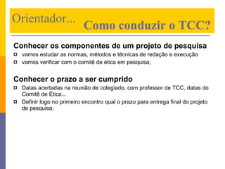 Conhecer os componentes de um projeto de pesquisa vamos estudar as normas, métodos e técnicas de redação e execução vamos verificar com o comitê de ética em pesquisa; Conhecer o prazo a ser cumprido Datas acertadas na reunião de colegiado, com professor de TCC, datas do Comitê de Ética... Definir logo no primeiro encontro qual o prazo para entrega final do projeto de pesquisa; Orientador...    Como conduzir o TCC? 