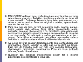 MONOGRAFIA- Mono (um), grafia (escrita) = escrita sobre um tema sem misturar assuntos. Trabalho científico que aborda um tema até a sua exaustão. O desenvolvimento deve estar relacionado com o curso a que se destina. Deve ser original e criativa, apresentando ocorrências inéditas.  Para não fugir do foco, deverá determinar onde, quando, porque, quem (estado civil, gênero, faixa etária, escolaridade, renda, profissão) para que não se perca o fio. Entretanto, esses dados são necessários e adotados de acordo com o curso e o tipo de pesquisa a ser elaborada. Em educação e saúde, normalmente se exige o gênero, faixa etária, e localização geográfica para melhor clareza de idéias e resultados das análises sociais e/ou laboratoriais. As fontes deverão constar detalhadamente para confiabilidade das informações. Assim, também o leitor não se perderá na leitura. Esse tipo de trabalho pode ser feito com consulta bibliográfica, observações, entrevistas, questionários. Pode ser misto, juntando informações de várias fontes. Qualquer dos trabalhos mencionados devem ter a mesma propriedade de originalidade e inovação. 