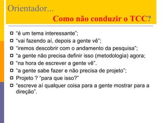 “ é um tema interessante”;  “ vai fazendo aí, depois a gente vê”; “ iremos descobrir com o andamento da pesquisa”; “ a gente não precisa definir isso (metodologia) agora; “ na hora de escrever a gente vê”. “ a gente sabe fazer e não precisa de projeto”; Projeto ? “para que isso?” “ escreve aí qualquer coisa para a gente mostrar para a direção”. Orientador...      Como não conduzir o TCC ? 