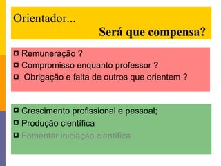 Orientador...   Será que compensa? Remuneração ? Compromisso enquanto professor ? Obrigação e falta de outros que orientem ? Crescimento profissional e pessoal; Produção científica Fomentar iniciação científica 