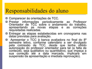 Responsabilidades do aluno Comparecer às orientações de TCC.  Prestar informações periodicamente ao Professor Orientador de TCC sobre o andamento do trabalho, apresentando as novas etapas e as correções requisitadas realizadas. Entregar as etapas estabelecidas em cronograma nas datas previstas para avaliação. Apresentar o TCC à banca avaliadora no final do 8º semestre letivo, conforme calendário a ser divulgado pela comissão de TCC, desde que tenha obtido autorização do professor orientador para tal (a falta de conteúdo, seja qualitativo ou quantitativo, que impeça a sua correção até a data marcada, implicará em suspensão da apresentação e imediata reprovação). 