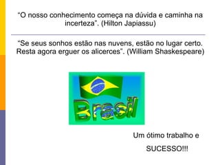 “ O nosso conhecimento começa na dúvida e caminha na incerteza”. (Hilton Japiassu) “ Se seus sonhos estão nas nuvens, estão no lugar certo. Resta agora erguer os alicerces”. (William Shaskespeare) Um ótimo trabalho e  SUCESSO!!! 