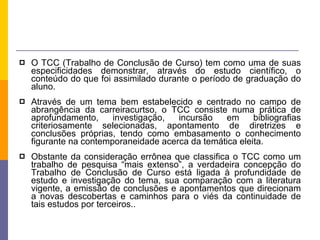 O TCC (Trabalho de Conclusão de Curso) tem como uma de suas especificidades demonstrar, através do estudo científico, o conteúdo do que foi assimilado durante o período de graduação do aluno. Através de um tema bem estabelecido e centrado no campo de abrangência da carreiracurtso, o TCC consiste numa prática de aprofundamento, investigação, incursão em bibliografias criteriosamente selecionadas, apontamento de diretrizes e conclusões próprias, tendo como embasamento o conhecimento figurante na contemporaneidade acerca da temática eleita. Obstante da consideração errônea que classifica o TCC como um trabalho de pesquisa “mais extenso”, a verdadeira concepção do Trabalho de Conclusão de Curso está ligada à profundidade de estudo e investigação do tema, sua comparação com a literatura vigente, a emissão de conclusões e apontamentos que direcionam a novas descobertas e caminhos para o viés da continuidade de tais estudos por terceiros.. 