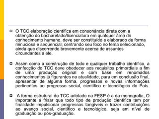 O TCC elaboração científica em consonância direta com a obtenção do bacharelado/licenciatura em qualquer área do conhecimento humano, deve ser constituído e elaborado de forma minuciosa e seqüencial, centrando seu foco no tema selecionado, ainda que discorrendo brevemente acerca de assuntos circundantes a ele. Assim como a construção de todo e qualquer trabalho científico, a confecção do TCC deve obedecer aos requisitos primordiais a fim de uma produção original e com base em renomados conhecimentos já figurantes na atualidade, para em conclusão final, apresentar de alguma forma, progressos e novas informações pertinentes ao progresso social, científico e tecnológico do País. A forma estrutural do TCC adotado na FESP é a da monografia, O importante é frisar que todo tipo de produção científica tem por finalidade impulsionar progressos tangíveis e trazer contribuições ao avanço social, científico e tecnológico, seja em nível de graduação ou pós-graduação. 