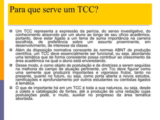 Para que serve um TCC? Um TCC representa a expressão da perícia, do senso investigativo, do conhecimento absorvido por um aluno ao longo de seu ofício acadêmico, portanto, deve estar ligado a um tema de suma importância na carreira escolhida, de preferência sobre um assunto proeminente, em desenvolvimento, de interesse da classe. Além da disposição normativa consoante às normas ABNT de produção científica, um TCC deve essencialmente ser funcional, ou seja, abordando uma temática que de forma consistente possa contribuir ao crescimento da área acadêmica na qual o aluno está enveredando. Desse modo, e como objeto de postulação e de diretrizes a serem seguidas na melhoria do campo de atuação pertinente, um Tcc deve figurar como uma semente que produzirá importantes e vigorosos frutos, tanto no presente, quanto no futuro, ou seja, como porta aberta a novos estudos, ramificações e aprofundamento por outros estudantes ou cientistas ligados à temática. O que de importante há em um TCC é toda a sua natureza, ou seja, desde a coleta e catalogação de fontes, até a produção de uma redação cujas postulações pode, e muito, auxiliar no progresso da área temática abordada.  