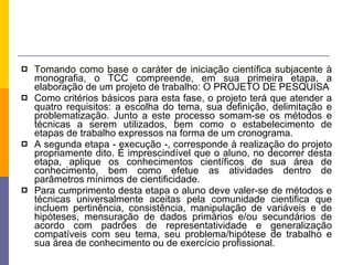 Tomando como base o caráter de iniciação científica subjacente à monografia, o TCC compreende, em sua primeira etapa, a elaboração de um projeto de trabalho: O PROJETO DE PESQUISA Como critérios básicos para esta fase, o projeto terá que atender a quatro requisitos: a escolha do tema, sua definição, delimitação e problematização. Junto a este processo somam-se os métodos e técnicas a serem utilizados, bem como o estabelecimento de etapas de trabalho expressos na forma de um cronograma.  A segunda etapa - execução -, corresponde à realização do projeto propriamente dito. É imprescindível que o aluno, no decorrer desta etapa, aplique os conhecimentos científicos de sua área de conhecimento, bem como efetue as atividades dentro de parâmetros mínimos de cientificidade.  Para cumprimento desta etapa o aluno deve valer-se de métodos e técnicas universalmente aceitas pela comunidade cientifica que incluem pertinência, consistência, manipulação de variáveis e de hipóteses, mensuração de dados primários e/ou secundários de acordo com padrões de representatividade e generalização compatíveis com seu tema, seu problema/hipótese de trabalho e sua área de conhecimento ou de exercício profissional.  