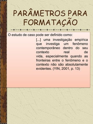 PARÂMETROS PARA
     FORMATAÇÃO
O estudo de caso pode ser definido como:
                 [...] uma investigação empírica
                 que investiga um fenômeno
                 contemporâneo dentro do seu
                 contexto          real        de
                 vida, especialmente quando as
                 fronteiras entre o fenômeno e o
                 contexto não são absolutamente
                 evidentes. (YIN, 2001, p. 13)
 