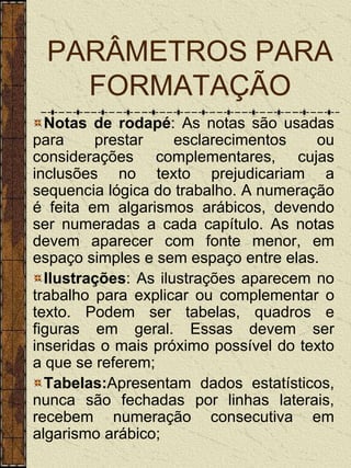 PARÂMETROS PARA
   FORMATAÇÃO
  Notas de rodapé: As notas são usadas
para     prestar     esclarecimentos   ou
considerações complementares, cujas
inclusões no texto prejudicariam a
sequencia lógica do trabalho. A numeração
é feita em algarismos arábicos, devendo
ser numeradas a cada capítulo. As notas
devem aparecer com fonte menor, em
espaço simples e sem espaço entre elas.
  Ilustrações: As ilustrações aparecem no
trabalho para explicar ou complementar o
texto. Podem ser tabelas, quadros e
figuras em geral. Essas devem ser
inseridas o mais próximo possível do texto
a que se referem;
  Tabelas:Apresentam dados estatísticos,
nunca são fechadas por linhas laterais,
recebem numeração consecutiva em
algarismo arábico;
 