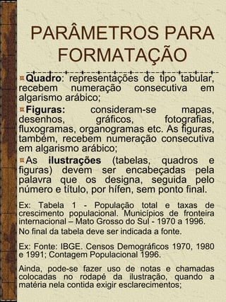PARÂMETROS PARA
    FORMATAÇÃO
  Quadro: representações de tipo tabular,
recebem numeração consecutiva em
algarismo arábico;
  Figuras:       consideram-se       mapas,
desenhos,         gráficos,      fotografias,
fluxogramas, organogramas etc. As figuras,
também, recebem numeração consecutiva
em algarismo arábico;
  As ilustrações (tabelas, quadros e
figuras) devem ser encabeçadas pela
palavra que os designa, seguida pelo
número e título, por hífen, sem ponto final.
Ex: Tabela 1 - População total e taxas de
crescimento populacional. Municípios de fronteira
internacional – Mato Grosso do Sul - 1970 a 1996.
No final da tabela deve ser indicada a fonte.
Ex: Fonte: IBGE. Censos Demográficos 1970, 1980
e 1991; Contagem Populacional 1996.
Ainda, pode-se fazer uso de notas e chamadas
colocadas no rodapé da ilustração, quando a
matéria nela contida exigir esclarecimentos;
 