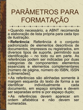 PARÂMETROS PARA
    FORMATAÇÃO
  Quando necessário, a ABNT recomenda
a elaboração de lista própria para cada tipo
de ilustração.
  Referência: Referência é o conjunto
padronizado de elementos descritivos de
documentos, impressos ou registrados, em
diversos tipos de suporte, permitindo sua
identificação – no todo ou em parte. As
referências podem ser indicadas por duas
categorias de componentes: elementos
essenciais e elementos complementares
[número de página, número do ISBN, ISSN
e dimensões];
  As referências são alinhadas somente à
margem esquerda do texto de forma a se
identificar     individualmente        cada
documento, em espaço simples e devem
ser separadas entre si por espaço duplo;
  As referências devem aparecer em
ordem alfabética e não devem ser
numeradas.
 