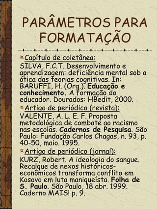 PARÂMETROS PARA
  FORMATAÇÃO
 Capítulo de coletânea:
SILVA, F.C.T. Desenvolvimento e
aprendizagem: deficiência mental sob a
ótica das teorias cognitivas. In:
BARUFFI, H. (Org.). Educação e
conhecimento. A formação do
educador. Dourados: HBedit, 2000.
 Artigo de periódico (revista):
VALENTE, A. L. E. F. Proposta
metodológica de combate ao racismo
nas escolas. Cadernos de Pesquisa. São
Paulo: Fundação Carlos Chagas, n. 93, p.
40-50, maio. 1995.
 Artigo de periódico (jornal):
KURZ, Robert. A ideologia do sangue.
Recalque de nexos históricos-
econômicos transforma conflito em
Kosovo em luta maniqueísta. Folha de
S. Paulo. São Paulo, 18 abr. 1999.
Caderno MAIS! p. 9.
 