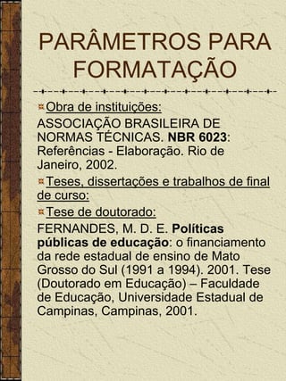 PARÂMETROS PARA
  FORMATAÇÃO
  Obra de instituições:
ASSOCIAÇÃO BRASILEIRA DE
NORMAS TÉCNICAS. NBR 6023:
Referências - Elaboração. Rio de
Janeiro, 2002.
  Teses, dissertações e trabalhos de final
de curso:
  Tese de doutorado:
FERNANDES, M. D. E. Políticas
públicas de educação: o financiamento
da rede estadual de ensino de Mato
Grosso do Sul (1991 a 1994). 2001. Tese
(Doutorado em Educação) – Faculdade
de Educação, Universidade Estadual de
Campinas, Campinas, 2001.
 