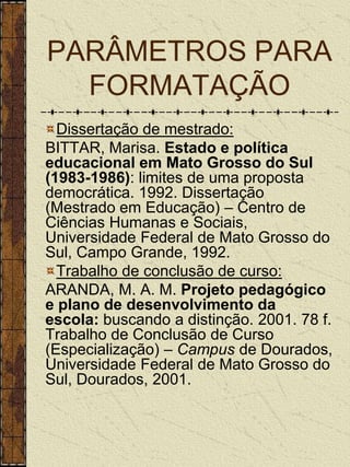 PARÂMETROS PARA
  FORMATAÇÃO
  Dissertação de mestrado:
BITTAR, Marisa. Estado e política
educacional em Mato Grosso do Sul
(1983-1986): limites de uma proposta
democrática. 1992. Dissertação
(Mestrado em Educação) – Centro de
Ciências Humanas e Sociais,
Universidade Federal de Mato Grosso do
Sul, Campo Grande, 1992.
  Trabalho de conclusão de curso:
ARANDA, M. A. M. Projeto pedagógico
e plano de desenvolvimento da
escola: buscando a distinção. 2001. 78 f.
Trabalho de Conclusão de Curso
(Especialização) – Campus de Dourados,
Universidade Federal de Mato Grosso do
Sul, Dourados, 2001.
 