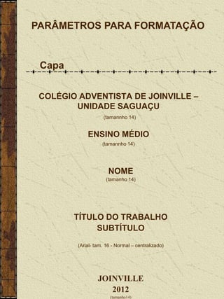 PARÂMETROS PARA FORMATAÇÃO


 Capa


 COLÉGIO ADVENTISTA DE JOINVILLE –
        UNIDADE SAGUAÇU
                    (tamannho 14)


             ENSINO MÉDIO
                    (tamannho 14)




                       NOME
                      (tamanho 14)




        TÍTULO DO TRABALHO
             SUBTÍTULO
         (Arial- tam. 16 - Normal – centralizado)




                  JOINVILLE
                     2012
                        (tamanho14)
 