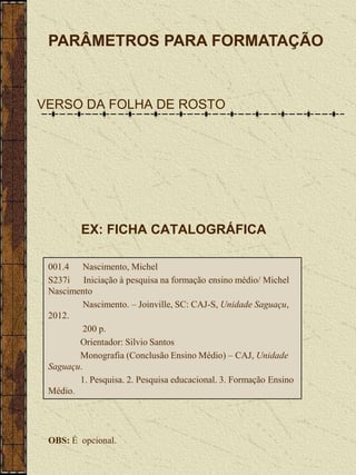 PARÂMETROS PARA FORMATAÇÃO


VERSO DA FOLHA DE ROSTO




         EX: FICHA CATALOGRÁFICA

 001.4 Nascimento, Michel
 S237i Iniciação à pesquisa na formação ensino médio/ Michel
 Nascimento
          Nascimento. – Joinville, SC: CAJ-S, Unidade Saguaçu,
 2012.
          200 p.
        Orientador: Silvio Santos
        Monografia (Conclusão Ensino Médio) – CAJ, Unidade
 Saguaçu.
        1. Pesquisa. 2. Pesquisa educacional. 3. Formação Ensino
 Médio.




 OBS: É opcional.
 