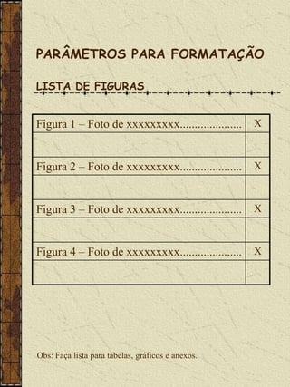 PARÂMETROS PARA FORMATAÇÃO

LISTA DE FIGURAS


Figura 1 – Foto de xxxxxxxxx.....................   X



Figura 2 – Foto de xxxxxxxxx.....................   X



Figura 3 – Foto de xxxxxxxxx.....................   X



Figura 4 – Foto de xxxxxxxxx.....................   X




Obs: Faça lista para tabelas, gráficos e anexos.
 