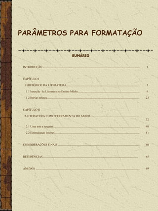 PARÂMETROS PARA FORMATAÇÃO


                                                               SUMÁRIO


 INTRODUÇÃO ....................................................................................................................................         1



 CAPÍTULO I

  1 HISTÓRICO DA LITERATURA....................................................................................................                          5

    1.1 Inserção da Literatura no Ensino Médio....................................................................................                       6

    1.2 Breves relatos..............................................................................................................................     23



 CAPÍTULO II

  2 LITERATURA COMO FERRAMENTA DO SABER...................................................................
                                                                                                                                                         32

    2.1 Uma arte a resgatar......................................................................................................................        40

    2.2 Estimulando leitores......................................... ..........................................................................         51



 CONSIDERAÇÕES FINAIS ...............................................................................................................                    60



 REFERÊNCIAS..................................................................................................................................           65



 ANEXOS ..............................................................................................................................................   69
 