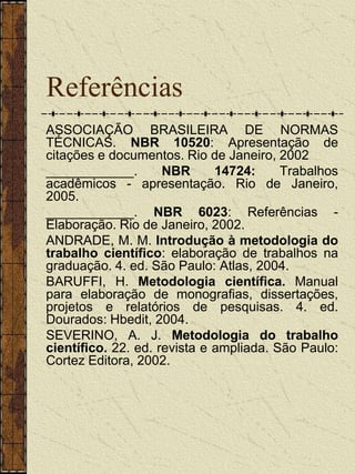 Referências
ASSOCIAÇÃO BRASILEIRA DE NORMAS
TÉCNICAS. NBR 10520: Apresentação de
citações e documentos. Rio de Janeiro, 2002
____________.        NBR      14724:     Trabalhos
acadêmicos - apresentação. Rio de Janeiro,
2005.
____________. NBR 6023: Referências -
Elaboração. Rio de Janeiro, 2002.
ANDRADE, M. M. Introdução à metodologia do
trabalho científico: elaboração de trabalhos na
graduação. 4. ed. São Paulo: Atlas, 2004.
BARUFFI, H. Metodologia científica. Manual
para elaboração de monografias, dissertações,
projetos e relatórios de pesquisas. 4. ed.
Dourados: Hbedit, 2004.
SEVERINO, A. J. Metodologia do trabalho
científico. 22. ed. revista e ampliada. São Paulo:
Cortez Editora, 2002.
 