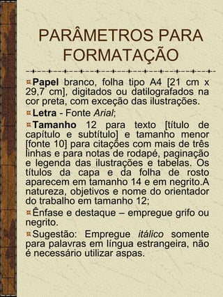 PARÂMETROS PARA
    FORMATAÇÃO
   Papel branco, folha tipo A4 [21 cm x
29,7 cm], digitados ou datilografados na
cor preta, com exceção das ilustrações.
   Letra - Fonte Arial;
   Tamanho 12 para texto [título de
capítulo e subtítulo] e tamanho menor
[fonte 10] para citações com mais de três
linhas e para notas de rodapé, paginação
e legenda das ilustrações e tabelas. Os
títulos da capa e da folha de rosto
aparecem em tamanho 14 e em negrito.A
natureza, objetivos e nome do orientador
do trabalho em tamanho 12;
   Ênfase e destaque – empregue grifo ou
negrito.
   Sugestão: Empregue itálico somente
para palavras em língua estrangeira, não
é necessário utilizar aspas.
 