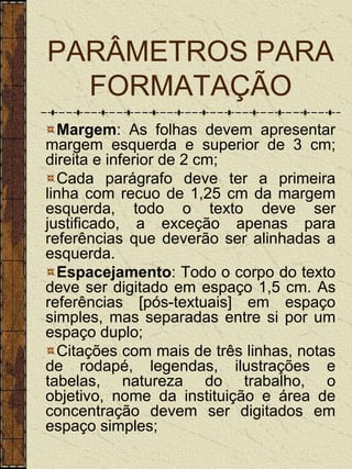 PARÂMETROS PARA
  FORMATAÇÃO
  Margem: As folhas devem apresentar
margem esquerda e superior de 3 cm;
direita e inferior de 2 cm;
  Cada parágrafo deve ter a primeira
linha com recuo de 1,25 cm da margem
esquerda, todo o texto deve ser
justificado, a exceção apenas para
referências que deverão ser alinhadas a
esquerda.
  Espacejamento: Todo o corpo do texto
deve ser digitado em espaço 1,5 cm. As
referências [pós-textuais] em espaço
simples, mas separadas entre si por um
espaço duplo;
  Citações com mais de três linhas, notas
de rodapé, legendas, ilustrações e
tabelas, natureza do trabalho, o
objetivo, nome da instituição e área de
concentração devem ser digitados em
espaço simples;
 