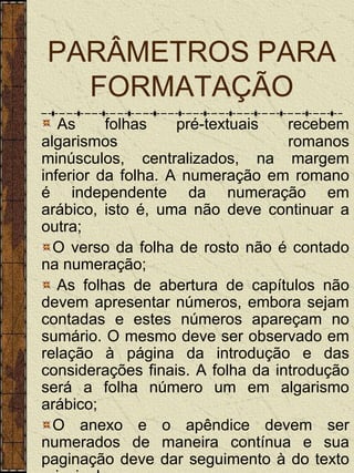 PARÂMETROS PARA
  FORMATAÇÃO
   As     folhas    pré-textuais   recebem
algarismos                         romanos
minúsculos, centralizados, na margem
inferior da folha. A numeração em romano
é independente da numeração em
arábico, isto é, uma não deve continuar a
outra;
  O verso da folha de rosto não é contado
na numeração;
   As folhas de abertura de capítulos não
devem apresentar números, embora sejam
contadas e estes números apareçam no
sumário. O mesmo deve ser observado em
relação à página da introdução e das
considerações finais. A folha da introdução
será a folha número um em algarismo
arábico;
  O anexo e o apêndice devem ser
numerados de maneira contínua e sua
paginação deve dar seguimento à do texto
 