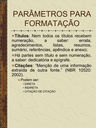 PARÂMETROS PARA
  FORMATAÇÃO
  Títulos: Nem todos os títulos recebem
numeração,       a       saber:     errata,
agradecimentos,       listas,    resumos,
sumário, referências, apêndice e anexo;
  Há partes sem título e sem numeração,
a saber: dedicatória e epígrafe.
  Citações: “Menção de uma informação
extraída de outra fonte.” (NBR 10520:
2002).
    Podem ser:
      • DIRETA
      • INDIRETA
      • CITAÇÃO DE CITAÇÃO
 