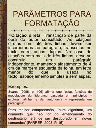 PARÂMETROS PARA
    FORMATAÇÃO
  Citação direta: Transcrição de parte da
obra do autor consultado. As citações
diretas com até três linhas devem ser
incorporadas ao parágrafo, transcritas no
texto entre aspas duplas. No caso de
citações com mais de três linhas, deve-se
construir          um            parágrafo
independente, mantendo afastamento de 4
cm da margem esquerda da folha, em letra
menor      do    que    a     usada    no
texto, espacejamento simples e sem aspas.

Exemplos:
Soares (2006, p. 106) afirma que “estas funções de
modelagem da liderança baseada em princípios –
explorar, alinhar e dar autonomia – representa um
paradigma”.

Para melhor compreensão, “num algoritmo, um
comando que não for do entendimento do
destinatário terá de ser desdobrado em novos
comandos” (FARRER, 2008, P. 15)
 