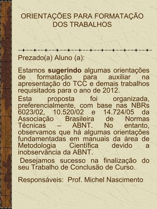 ORIENTAÇÕES PARA FORMATAÇÃO
       DOS TRABALHOS



Prezado(a) Aluno (a):
Estamos sugerindo algumas orientações
de    formatação     para    auxiliar   na
apresentação do TCC e demais trabalhos
requisitados para o ano de 2012.
Esta      proposta      foi    organizada,
preferencialmente, com base nas NBRs
6023/02, 10.520/02 e 14.724/05 da
Associação     Brasileira   de     Normas
Técnicas     –   ABNT.      No     entanto,
observamos que há algumas orientações
fundamentadas em manuais da área de
Metodologia     Científica    devido     a
inobservância da ABNT.
 Desejamos sucesso na finalização do
seu Trabalho de Conclusão de Curso.
Responsáveis: Prof. Michel Nascimento
 