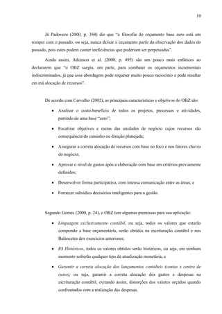 10
Já Padoveze (2000, p. 384) diz que “a filosofia do orçamento base zero está em
romper com o passado, ou seja, nunca deixar o orçamento partir da observação dos dados do
passado, pois estes podem conter ineficiências que poderiam ser perpetuadas”.
Ainda assim, Atkinson et al. (2000, p. 495) são um pouco mais enfáticos ao
declararem que “o OBZ surgiu, em parte, para combater os orçamentos incrementais
indiscriminados, já que essa abordagem pode requerer muito pouco raciocínio e pode resultar
em má alocação de recursos”.
De acordo com Carvalho (2002), as principais características e objetivos do OBZ são:
Analisar o custo-benefício de todos os projetos, processos e atividades,
partindo de uma base “zero”;
Focalizar objetivos e metas das unidades de negócio cujos recursos são
consequência do caminho ou direção planejada;
Assegurar a correta alocação de recursos com base no foco e nos fatores chaves
do negócio;
Aprovar o nível de gastos após a elaboração com base em critérios previamente
definidos;
Desenvolver forma participativa, com intensa comunicação entre as áreas; e
Fornecer subsídios decisórios inteligentes para a gestão.
Segundo Gomes (2000, p. 24), o OBZ tem algumas premissas para sua aplicação:
Linguagem exclusivamente contábil, ou seja, todos os valores que estarão
compondo a base orçamentária, serão obtidos na escrituração contábil e nos
Balancetes dos exercícios anteriores;
R$ Históricos, todos os valores obtidos serão históricos, ou seja, em nenhum
momento sofrerão qualquer tipo de atualização monetária; e
Garantir a correta alocação dos lançamentos contábeis (contas x centro de
custo), ou seja, garantir a correta alocação dos gastos e despesas na
escrituração contábil, evitando assim, distorções dos valores orçados quando
confrontados com a realização das despesas.
 