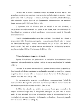 16
Por outro lado, o uso de recursos estritamente necessários, no limiar, deve ser bem
gerenciado; caso contrário, a empresa pode apresentar resultados negativos a médio e longo
prazo, como: perda de participação no mercado, insatisfação dos clientes, falta de informação,
não-crescimento, falta de motivação dos colaboradores, não-atendimento das obrigações
legais, entre outros (SANTOS et al. 2008, p. 168).
O orçamento pode ser elaborado para um período de um ano, entretanto, é
recomendável um polimento a cada três, quatro ou seis meses, tendo essa possibilidade de
flexibilidade para inclusão de variáveis que não eram possíveis prever quando da elaboração
do orçamento anual.
Uma vez elaborados os pacotes de decisão, os gestores estão prontos para começar o
processo de revisão. Determinar quanto gastar e onde gastar, classificando todos os pacotes
em ordem de benefícios para a empresa. Teoricamente, uma vez fixado o valor, devem ser
aceitos pacotes com nível de gasto baseado em critérios de estratégia/custo/benefício,
corroboram Lunkes (2009, p. 94) e Santos et al. (2008, p. 169).
5ª Etapa: Priorização dos pacotes de decisão
Segundo Pyhrr (1981), esse passo envolve a avaliação e o escalonamento desses
pacotes por ordem de importância, mediante a análise da relação custo/benefício ou avaliação
subjetiva.
Esta etapa do orçamento base zero é crítica, pois vai delinear o futuro da organização.
Os critérios de seleção dos pacotes devem ser baseados nos objetivos estratégicos; portanto,
os gestores devem ordenar todos os pacotes em ordem decrescente de benefícios para a
empresa (SANTOS et al. 2008, p. 169).
Um pacote de decisão representa a operação de um programa particular (unidade de
responsabilidade). Esses pacotes representam incrementos que refletem níveis diferentes de
atividade e de consumo dos recursos (LUNKES, 2009, p. 94).
Os PBZs são ordenados por critérios previamente fixados pela controladoria da
empresa e comunicados por meio do planejamento estratégico. Em geral, todos os pacotes
abaixo da linha pontilhada são aceitos. A linha é uma medida de desempenho que deve ser
respeitada; todo pacote que ultrapassa o nível de gastos ou não atinge o desempenho esperado
deve ser revisado. (LUNKES, 2009, p. 95).
 