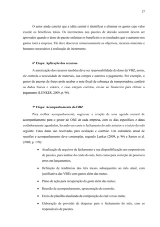 17
O autor ainda conclui que a idéia central é identificar e eliminar os gastos cujo valor
excede os benefícios totais. Os incrementos nos pacotes de decisão somente devem ser
aprovados quando o dono do pacote enfatizar os benefícios e os resultados que o aumento nos
gastos trará a empresa. Ele deve descrever minuciosamente os objetivos, recursos materiais e
humanos necessários à realização do incremento.
6ª Etapa: Aplicação dos recursos
A autorização dos recursos também deve ser responsabilidade do dono da VBZ, assim,
ele controla a necessidade de materiais, sua compra e autoriza o pagamento. Por exemplo, o
gestor de pacotes de fretes pode receber a nota fiscal de cobrança da transportadora, conferir
os dados físicos e valores, e caso estejam corretos, enviar ao financeiro para efetuar o
pagamento (LUNKES, 2009, p. 96).
7ª Etapa: Acompanhamento do OBZ
Para melhor acompanhamento, sugere-se a criação de uma agenda mensal de
acompanhamento para o gestor do OBZ de cada empresa, com os dias específicos e datas
cuidadosamente agendadas, levando em conta o fechamento do mês anterior e o início do mês
seguinte. Estas datas são reservadas para avaliação e controle. Um calendário anual de
reuniões e acompanhamento deve contemplar, segundo Lunkes (2009, p. 96) e Santos et al.
(2008, p. 170):
Atualização de arquivos de fechamento e sua disponibilização aos responsáveis
de pacotes, para análise do custo do mês, bem como para correção de possíveis
erros em lançamentos;
Definição de tendências dos três meses subsequentes ao mês atual, com
justificativa das VBZs com gastos além das metas;
Plano de ação para recuperação do gasto além das metas;
Reunião de acompanhamento, apresentação do controle;
Envio de planilha atualizada da composição do real versus meta;
Elaboração da provisão de despesas para o fechamento do mês, com os
responsáveis de pacotes.
 
