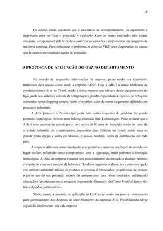 18
Os autores ainda concluem que o calendário de acompanhamento do orçamento é
importante para verificar o planejado x realizado. Caso as metas projetadas não sejam,
atingidas, o responsável pela VBZ deve justificar as variações e implementar um programa de
melhoria contínua. Para solucionar o problema, o dono da VBZ deve diagnosticar as causas
que levaram a um resultado aquém do esperado.
3 PROPOSTA DE APLICAÇÃO DO OBZ NO DEPARTAMENTO
No sentido de resguardar informações da empresa, preservando sua identidade,
trataremos dela apenas como sendo a empresa “Alfa”. Hoje a Alfa é o maior fabricante de
condicionadores de ar no Brasil, sendo a única empresa que oferece desde equipamentos do
tipo janela aos sistemas centrais de refrigeração (grandes capacidades), capazes de refrigerar
ambientes como shopping centers, hotéis e hospitais, além de serem largamente utilizados em
processos industriais.
A Alfa, pertence a Zezinho que junta com outras empresas de produtos de grande
potencial tecnológico formam uma holding chamada Beta Technologies. Pode-se dizer que a
Alfa é uma empresa de grande porte, com cerca de 80 anos de mercado, sendo do ramo de
atividade industrial de climatizadores, possuindo duas fábricas no Brasil, sendo uma na
grande Porto Alegre e outra em Manaus, e possui, também, redes de distribuição em todo
país.
A empresa Alfa tem como missão oferecer produtos e sistemas que façam do mundo um
lugar melhor, refletindo nosso compromisso com a segurança, meio ambiente e inovação
tecnológica. A visão da empresa é manter seu posicionamento de mercado e alcançar retornos
compatíveis com esta posição de liderança. Tendo os seguintes valores: ser a primeira opção
em conforto ambiental através de produtos e sistemas diferenciados; proporcionar às pessoas
o pleno uso do seu potencial através do compromisso para obter resultados, enfatizando
educação e reconhecimento; e assegurar desempenho financeiro de Classe Mundial dentro dos
mais elevados padrões éticos.
Sendo, assim, a proposta de aplicação do OBZ surge como um possível instrumento
para gerenciamento das despesas do setor financeiro da empresa Alfa. Possibilitando talvez
algum dia implementar em toda empresa.
 