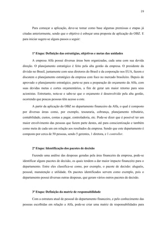 19
Para começar a aplicação, deve-se tomar como base algumas premissas e etapas já
citadas anteriormente, sendo que o objetivo é esboçar uma proposta de aplicação do OBZ. E
para iniciar sugere-se alguns passos a seguir:
1ª Etapa: Definição das estratégias, objetivos e metas das unidades
A empresa Alfa possui diversas áreas bem organizadas, cada uma com sua devida
direção. O planejamento estratégico é feito pela alta gestão da empresa. O presidente da
divisão no Brasil, juntamente com seus diretores do Brasil e da corporação nos EUA, fazem e
discutem o planejamento estratégico da empresa com foco no mercado brasileiro. Depois de
aprovado o planejamento estratégico, parte-se para a preparação do orçamento da Alfa, com
suas devidas metas e cortes orçamentários, a fim de gerar um maior retorno para seus
acionistas. Entretanto, nota-se e sabe-se que o orçamento é desenvolvido pela alta gestão,
ocorrendo que poucas pessoas têm acesso a este.
A partir da aplicação do OBZ no departamento financeiro da Alfa, o qual é composto
por diversas áreas como, por exemplo, tesouraria, cobrança, planejamento tributário,
contabilidade, custos, contas a pagar, controladoria, etc. Pode-se dizer que é possível ter um
maior envolvimento das pessoas que fazem parte destes, até para conscientização e também
como meta de cada um em relação aos resultados da empresa. Sendo que este departamento é
composto por cerca de 50 pessoas, sendo 5 gerentes, 1 diretora, e 1 controller.
2ª Etapa: Identificação dos pacotes de decisão
Fazendo uma análise das despesas geradas pela área financeira da empresa, pode-se
identificar alguns pacotes de decisão, os quais tendem a dar maior impacto financeiro para o
departamento. Entre eles classifica-se como, por exemplo, o pacote de decisão: aluguéis,
pessoal, manutenção e utilidade. Os pacotes identificados servem como exemplo, pois o
departamento possui diversas outras despesas, que geram vários outros pacotes de decisão.
3ª Etapa: Definição da matriz de responsabilidade
Com a estrutura atual de pessoal do departamento financeiro, e pelo conhecimento das
pessoas escolhidas em relação a Alfa, pode-se criar uma matriz de responsabilidades para
 